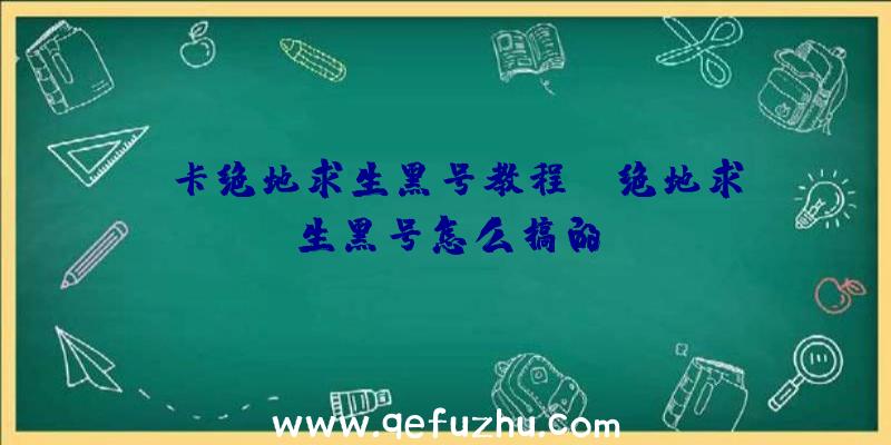 「卡绝地求生黑号教程」|绝地求生黑号怎么搞的